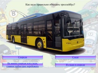 Как надо правильно обходить троллейбус?
Спереди
Не важно спереди или сзади,
главное побыстрее перебежать
Сзади
И сзади и спереди
 