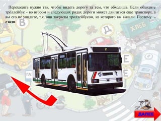 ДАЛЕЕ
Переходить нужно так, чтобы видеть дорогу за тем, что обходишь. Если обходите
троллейбус - во втором и следующих рядах дороги может двигаться еще транспорт, а
вы его не увидите, т.к. они закрыты троллейбусом, из которого вы вышли. Поэтому -
сзади.
 
