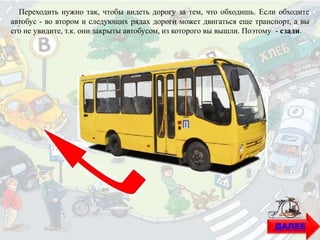 ДАЛЕЕ
Переходить нужно так, чтобы видеть дорогу за тем, что обходишь. Если обходите
автобус - во втором и следующих рядах дороги может двигаться еще транспорт, а вы
его не увидите, т.к. они закрыты автобусом, из которого вы вышли. Поэтому - сзади.
 