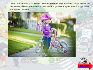 ДАЛЕЕ
Нет, это опасно для жизни. Можно попасть под машину. Надо ездить по
специально оборудованным велосипедным дорожкам и придомовой территории,
если там нет машин.
 