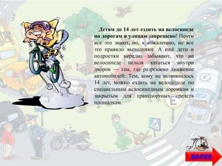 Детям до 14 лет ездить на велосипеде
по дорогам и улицам запрещено! Почти
все это знают, но, к сожалению, не все
это правило выполняют. А ещё дети и
подростки нередко забывают, что на
велосипеде нельзя кататься внутри
дворов — там, где разрешено движение
автомобилей. Тем, кому не исполнилось
14 лет, можно ездить на велосипеде по
специальным велосипедным дорожкам и
закрытым для транспортных средств
площадкам.
ДАЛЕЕ
 