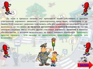 Да, если в процессе катания ему приходится взаимодействовать с другими
участниками дорожного движения - транспортными средствами, пешеходами и др.
Знание ПДД помогает увереннее чувствовать себя при движении по проезжей части на
велосипеде, но это знание не является достаточным условием безопасности, так как
опасную ситуацию могут создать другие участники дорожного движения и внешние
обстоятельства, к которым велосипедист не имеет никакого отношения. Запомните
простое правило - чем дальше от движущихся транспортных средств, тем
безопаснее.
ДАЛЕЕ
 
