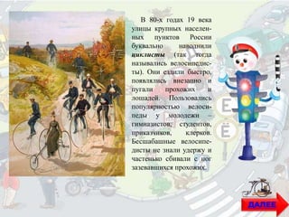 В 80-х годах 19 века
улицы крупных населен-
ных пунктов России
буквально наводнили
циклисты (так тогда
назывались велосипедис-
ты). Они ездили быстро,
появлялись внезапно и
пугали прохожих и
лошадей. Пользовались
популярностью велоси-
педы у молодежи –
гимназистов, студентов,
приказчиков, клерков.
Бесшабашные велосипе-
дисты не знали удержу и
частенько сбивали с ног
зазевавшихся прохожих.
ДАЛЕЕ
 