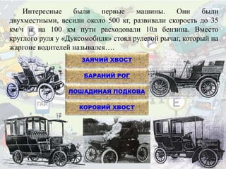 Интересные были первые машины. Они были
двухместными, весили около 500 кг, развивали скорость до 35
км/ч и на 100 км пути расходовали 10л бензина. Вместо
круглого руля у «Дуксомобиля» стоял рулевой рычаг, который на
жаргоне водителей назывался….
ЗАЯЧИЙ ХВОСТ
БАРАНИЙ РОГ
ЛОШАДИНАЯ ПОДКОВА
КОРОВИЙ ХВОСТ
 