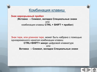 Комбинация клавиш
Знак неразрывный пробел
     (Вставка → Символ, вкладка Специальные знаки
                          или
        комбинация клавиш CTRL + SHIFT + пробел)




Знак тире, или длинное тире, может быть набрано с помощью
одновременного нажатия комбинации клавиш
           CTRL+SHIFT+ минус цифровой клавиатуре
                              или
       Вставка → Символ, вкладка Специальные знаки
 