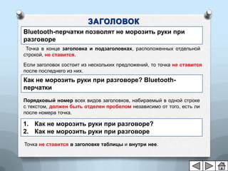 Bluetooth-перчатки позволят не морозить руки при
разговоре
 Точка в конце заголовка и подзаголовках, расположенных отдельной
строкой, не ставится.
Если заголовок состоит из нескольких предложений, то точка не ставится
после последнего из них.
Как не морозить руки при разговоре? Bluetooth-
перчатки
Порядковый номер всех видов заголовков, набираемый в одной строке
с текстом, должен быть отделен пробелом независимо от того, есть ли
после номера точка.

1. Как не морозить руки при разговоре?
2. Как не морозить руки при разговоре
Точка не ставится в заголовке таблицы и внутри нее.
 