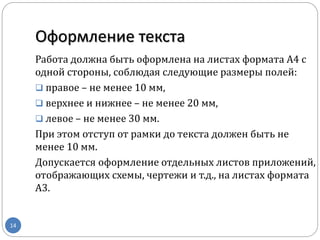 Оформление текста
14
Работа должна быть оформлена на листах формата А4 с
одной стороны, соблюдая следующие размеры полей:
 правое – не менее 10 мм,
 верхнее и нижнее – не менее 20 мм,
 левое – не менее 30 мм.
При этом отступ от рамки до текста должен быть не
менее 10 мм.
Допускается оформление отдельных листов приложений,
отображающих схемы, чертежи и т.д., на листах формата
А3.
 