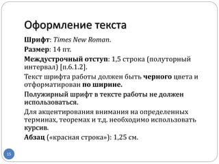 Оформление текста
15
Шрифт: Times New Roman.
Размер: 14 пт.
Междустрочный отступ: 1,5 строка (полуторный
интервал) [п.6.1.2].
Текст шрифта работы должен быть черного цвета и
отформатирован по ширине.
Полужирный шрифт в тексте работы не должен
использоваться.
Для акцентирования внимания на определенных
терминах, теоремах и т.д. необходимо использовать
курсив.
Абзац («красная строка»): 1,25 см.
 