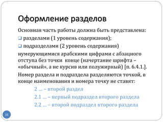 Оформление разделов
16
Основная часть работы должна быть представлена:
 разделами (1 уровень содержания);
 подразделами (2 уровень содержания)
нумерующимися арабскими цифрами с абзацного
отступа без точки конце (начертание шрифта –
«обычный», а не курсив или полужирный) [п. 6.4.1.].
Номер раздела и подраздела разделяются точкой, в
конце наименования и номера точку не ставят:
2 … – второй раздел
2.1 … – первый подраздел второго раздела
2.2 … – второй подраздел второго раздела
 