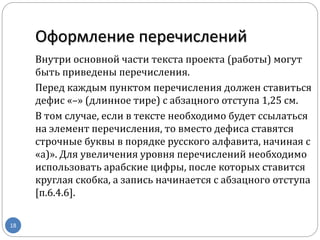 Оформление перечислений
18
Внутри основной части текста проекта (работы) могут
быть приведены перечисления.
Перед каждым пунктом перечисления должен ставиться
дефис «–» (длинное тире) с абзацного отступа 1,25 см.
В том случае, если в тексте необходимо будет ссылаться
на элемент перечисления, то вместо дефиса ставятся
строчные буквы в порядке русского алфавита, начиная с
«а)». Для увеличения уровня перечислений необходимо
использовать арабские цифры, после которых ставится
круглая скобка, а запись начинается с абзацного отступа
[п.6.4.6].
 