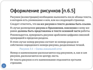 Оформление рисунков [п.6.5]
21
Рисунки (иллюстрации) необходимо выполнять после абзаца текста,
в котором есть упоминание о нем, или на следующей странице.
Следует отметить, что на все рисунки в тексте должны быть ссылки.
В случае размещения рисунка в Приложении, пояснения к нему все
равно должны быть представлены в тексте основной части работы.
Рекомендуется, нумеровать рисунки арабскими цифрами сквозной
нумерацией в пределах раздела.
В этом случае номер рисунка состоит из номера раздела и
собственно порядкового номера рисунка, разделенных точкой.
Рисунок 3.1 ‒ Схема локальной сети
Номер и наименование располагаются под рисунком, и, как и сам
рисунок, располагаются по центру листа.
От текста рисунок и его наименование отделяются пустыми
строками.
 