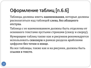 Таблицы должны иметь наименования, которые должны
располагаться над таблицей слева, без абзацного
отступа.
Таблица с ее наименованием должны быть отделены от
основного текстами пустыми строками (снизу и сверху).
Нумерацию таблиц также как и рисунков рекомендуется
использовать сквозную в рамках раздела арабскими
цифрами без точки в конце.
На все таблицы, также как и на рисунки, должны быть
ссылки в тексте.
Оформление таблиц [п.6.6]
24
 