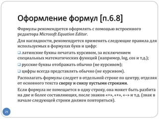 Оформление формул [п.6.8]
29
Формулы рекомендуется оформлять с помощью встроенного
редактора Microsoft Equation Editor.
Для наглядности, рекомендуется применять следующие правила для
используемых в формулах букв и цифр:
 латинские буквы печатать курсивом, за исключением
специальных математических функций (например, log, cos и т.д.);
 русские буквы отображать обычно (не курсивом);
 цифры всегда представлять обычно (не курсивом).
Располагать формулы следует в отдельной строке по центру, отделяя
от основного текста сверху и снизу пустыми строками.
Если формула не помещается в одну строку, она может быть разбита
на две и более составляющих, после знаков «=», «+», «–» и т.д. (знак в
начале следующей строки должен повторяться).
 