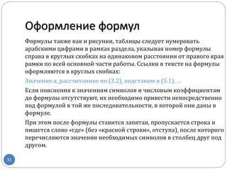 Оформление формул
31
Формулы также как и рисунки, таблицы следует нумеровать
арабскими цифрами в рамках раздела, указывая номер формулы
справа в круглых скобках на одинаковом расстоянии от правого края
рамки по всей основной части работы. Ссылки в тексте на формулы
оформляются в круглых скобках:
Значение а, рассчитанное по (3.2), подставим в (5.1), …
Если пояснения к значениям символов и числовым коэффициентам
до формулы отсутствуют, их необходимо привести непосредственно
под формулой в той же последовательности, в которой они даны в
формуле.
При этом после формулы ставится запятая, пропускается строка и
пишется слово «где» (без «красной строки», отступа), после которого
перечисляются значения необходимых символов в столбец друг под
другом.
 