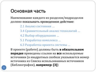 Основная часть
9
Наименование каждого из разделов/подразделов
должно показывать проведенное действие:
2.1 Анализ состояния …
3.4 Сравнительный анализ технологий …
4.2 Выбор оборудования …
5.1 Разработка комплекса …
6.3 Разработка проекта системы …
В проекте (работе) должны быть в обязательном
порядке приведены ссылки на все используемые
источники (в квадратных скобках указывается номер
источника из Списка использованных источников
(Библиографии), например: [3])
 
