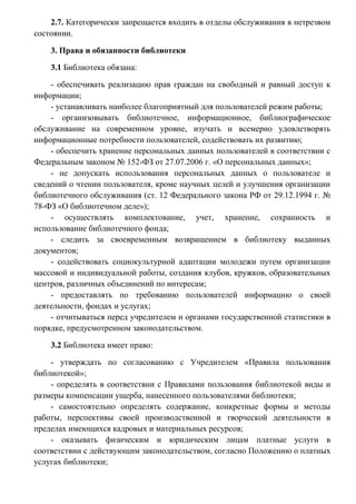 (Приказ ГУК «Вологодская областная юношеская библиотека им. В.Ф.Тендрякова
от 07.10.2008 г. № 40 «О замене утерянных читателями книг»).
2.7. Категорически запрещается входить в отделы обслуживания в нетрезвом
состоянии.
3. Права и обязанности библиотеки
3.1 Библиотека обязана:
- обеспечивать реализацию прав граждан на свободный и равный доступ к
информации;
- устанавливать наиболее благоприятный для пользователей режим работы;
- организовывать библиотечное, информационное, библиографическое
обслуживание на современном уровне, изучать и всемерно удовлетворять
информационные потребности пользователей, содействовать их развитию;
- обеспечить хранение персональных данных пользователей в соответствии с
Федеральным законом № 152-ФЗ от 27.07.2006 г. «О персональных данных»;
- не допускать использования персональных данных о пользователе и
сведений о чтении пользователя, кроме научных целей и улучшения организации
библиотечного обслуживания (ст. 12 Федерального закона РФ от 29.12.1994 г. №
78-ФЗ «О библиотечном деле»);
- осуществлять комплектование, учет, хранение, сохранность и
использование библиотечного фонда;
- следить за своевременным возвращением в библиотеку выданных
документов;
- содействовать социокультурной адаптации молодежи путем организации
массовой и индивидуальной работы, создания клубов, кружков, образовательных
центров, различных объединений по интересам;
- предоставлять по требованию пользователей информацию о своей
деятельности, фондах и услугах;
- отчитываться перед учредителем и органами государственной статистики в
порядке, предусмотренном законодательством.
3.2 Библиотека имеет право:
- утверждать по согласованию с Учредителем «Правила пользования
библиотекой»;
- определять в соответствии с Правилами пользования библиотекой виды и
размеры компенсации ущерба, нанесенного пользователями библиотеки;
- самостоятельно определять содержание, конкретные формы и методы
работы, перспективы своей производственной и творческой деятельности в
пределах имеющихся кадровых и материальных ресурсов;

 