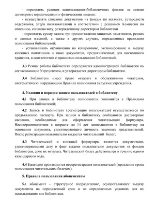- оказывать физическим и юридическим лицам платные услуги в
соответствии с действующим законодательством, согласно Положению о платных
услугах библиотеки;
- определять условия использования библиотечных фондов на основе
договоров с юридическими и физическими лицами;
- осуществлять списание документов из фондов по ветхости, устарелости
содержания, утери пользователями в соответствии с решением Комиссии по
списанию, согласно акту, утвержденному директором библиотеки
- определять сумму залога при предоставлении книжных памятников, редких
и ценных изданий, а также в других случаях, определенных правилами
пользования библиотекой;
- устанавливать ограничения на копирование, экспонирование и выдачу
книжных памятников и иных документов, предназначенных для постоянного
хранения, в соответствии с правилами пользования библиотекой.
3.3 Режим работы библиотеки определяется администрацией библиотеки по
согласованию с Учредителем, и утверждается директором библиотеки.
3.4 Библиотека имеет право отказать в обслуживании читателям,
систематически нарушающим Правила пользования услугами учреждения.
4. Условия и порядок записи пользователей в библиотеку
4.1 При записи в библиотеку пользователь знакомится с Правилами
пользования библиотекой;
4.2 Запись в библиотеку (регистрация пользователя) осуществляется по
предъявлению паспорта. При записи в библиотеку сообщаются достоверные
сведения,
необходимые
для
оформления
читательского
формуляра.
Несовершеннолетние в возрасте до 14 лет записываются в библиотеку на
основании документа, удостоверяющего личность законных представителей.
После регистрации пользователю выдается читательский билет;
4.3 Читательский и книжный формуляры являются документами,
удостоверяющими дату и факт выдачи пользователю документов из фондов
библиотеки, срок их возврата. Читательский билет действителен в течение одного
календарного года.
4.4 Ежегодно производится перерегистрация пользователей (продление срока
пользования читательским билетом).
5. Правила пользования абонементом
5.1 абонемент – структурное подразделение, осуществляющее выдачу
документов на определенный срок и на определенных условиях для их
использования вне библиотеки.

 