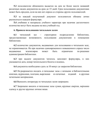 5.2 пользователю абонемента выдается на дом не более шести названий
различных видов документов на срок до 15 дней. Срок пользования документами
может быть продлен, если на них нет спроса со стороны других пользователей.
5.3 за каждый полученный документ пользователи обязаны лично
расписаться в каждом формуляре.
5.4 учебники и материалы учебного характера при наличии достаточного
количества могут быть выданы на весь учебный год.
6. Правила пользования читальным залом
6.1 читальный зал –
предоставляющее возможность
библиотеки.

структурное
пользования

подразделение библиотеки,
документами в помещении

6.2 количество документов, выдаваемых для пользования в читальном зале,
не ограничивается. Но при наличии единовременного повышенного спроса число
выдаваемых
экземпляров
может
быть
ограничено
по решению
администрации библиотеки.
6.3 при выдаче документов читатель заполняет формуляры, в них
указывается дата, номер читательского билета и подпись.
6.4 документы необходимо сдать за 10 минут до закрытия библиотеки.
6.5 Не разрешается входить в читальные залы с личными и библиотечными
книгами, журналами, газетами, вырезками из печатных изданий и другими
печатными материалами.
6.6 Выносить литературу из читальных залов запрещено.
6.7 Запрещено вносить в читальные залы сумки, крупные свертки, верхнюю
одежду и другие крупные личные вещи.

 