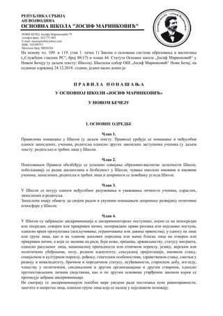 РЕПУБЛИКА СРБИЈА
АП ВОЈВОДИНА
ОСНОВНА ШКОЛА "ЈОСИФ МАРИНКОВИЋ"
НОВИ БЕЧЕЈ, Јосифа Маринковића 79
телефон/факс 023/771-041
E-mail: zocaosjmnb@yahoo.com
ПИБ: 102109753
Матични број: 08020264
На основу чл. 109. и 119. став 1. тачка 1) Закона о основама система образовања и васпитања
(„Службени гласник РС“, број 88/17) и члана 44. Статута Основне школе „Јосиф Маринковић“ у
Новом Бечеју (у даљем тексту: Школа), Школски одбор ОШ „Јосиф Маринковић“ Нови Бечеј, на
седници одржаној 24.12.2018. године, једногласно донео је:
П Р А В И Л А П О Н А Ш А Њ А
У ОСНОВНОЈ ШКОЛИ «ЈОСИФ МАРИНКОВИЋ»
У НОВОМ БЕЧЕЈУ
I. ОСНОВНЕ ОДРЕДБЕ
Члан 1.
Правилима понашања у Школи (у даљем тексту: Правила) уређује се понашање и међусобни
односи запослених, ученика, родитеља односно других законских заступника ученика (у даљем
тексту: родитељи) и трећих лица у Школи.
Члан 2.
Поштовањем Правила обезбеђује се успешно одвијање образовно-васпитне делатности Школе,
побољшавају се радна дисциплина и безбедност у Школи, чување школске имовине и имовине
ученика, запослених, родитеља и трећих лица и доприноси се повећању угледа Школе.
Члан 3.
У Школи се негују односи међусобног разумевања и уважавања личности ученика, одраслих,
запослених и родитеља.
Запослени имају обавезу да својим радом и укупним понашањем доприносе развијању позитивне
атмосфере у Школи.
Члан 4.
У Школи су забрањене дискриминација и дискриминаторско поступање, којим се на непосредан
или посредан, отворен или прикривен начин, неоправдано прави разлика или неједнако поступа,
односно врши пропуштање (искључивање, ограничавање или давање првенства), у односу на лице
или групе лица, као и на чланове њихових породица или њима блиска лица на отворен или
прикривен начин, а који се заснива на раси, боји коже, прецима, држављанству, статусу мигранта,
односно расељеног лица, националној припадности или етничком пореклу, језику, верским или
политичким убеђењима, полу, родном идентитету, сексуалној оријентацији, имовном стању,
социјалном и културном пореклу, рођењу, генетским особеностима, здравственом стању, сметњи у
развоју и инвалидитету, брачном и породичном статусу, осуђиваности, старосном добу, изгледу,
чланству у политичким, синдикалним и другим организацијама и другим стварним, односно
претпостављеним личним својствима, као и по другим основима утврђеним законом којим се
прописује забрана дискриминације.
Не сматрају се дискриминацијом посебне мере уведене ради постизања пуне равноправности,
заштите и напретка лица, односно групе лица која се налазе у неједнаком положају.
 