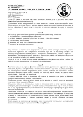 РЕПУБЛИКА СРБИЈА
АП ВОЈВОДИНА
ОСНОВНА ШКОЛА "ЈОСИФ МАРИНКОВИЋ"
НОВИ БЕЧЕЈ, Јосифа Маринковића 79
телефон/факс 023/771-041
E-mail: zocaosjmnb@yahoo.com
ПИБ: 102109753
Матични број: 08020264
Школа је дужна да предузме све мере прописане законом када се посумња или утврди
дискриминаторно понашање у Школи.
Препознавање облика дискриминације од стране запосленог, ученика, родитеља или трећег лица у
Школи врши се на основу ближих критеријума које заједнички прописују министар надлежан за
послове образовања (у даљем тексту: министар) и министар надлежан за људска и мањинска
права.
Члан 5.
У Школи су, према запосленом, ученику, родитељу или трећем лицу, забрањени:
1) дискриминација и дискриминаторно поступање;
2) физичко, психичко, социјално, сексуално, дигитално и свако друго насиље;
3) злостављање и занемаривање;
4) понашање које вређа углед, част или достојанство;
5) страначко организовање и деловање.
Члан 6.
Под насиљем и злостављањем подразумева се сваки облик једанпут учињеног, односно
понављаног вербалног или невербалног понашања које има за последицу стварно или
потенцијално угрожавање здравља, развоја и достојанства личности детета, ученика и одраслог.
Занемаривање и немарно поступање представља пропуштање Школе или запосленог да обезбеди
услове за правилан развој детета, ученика и одраслог.
Школа је дужна да одмах поднесе пријаву надлежном органу ако се код детета, ученика или
одраслог примете знаци насиља, злостављања или занемаривања.
Члан 7.
Физичким насиљем сматра се: физичко кажњавање детета, ученика или одраслог од стране
запосленог, родитеља или трећег лица у Школи; свако понашање које може да доведе до стварног
или потенцијалног телесног повређивања детета, ученика, одраслог или запосленог; насилно
понашање запосленог према детету, ученику или одраслом, као и ученика и одраслог према
другом ученику, одраслом или запосленом.
Психичким насиљем сматра се понашање које доводи до тренутног или трајног угрожавања
психичког и емоционалног здравља и достојанства.
Социјалним насиљем сматра се искључивање детета, ученика и одраслог из групе вршњака и
различитих облика активности Школе.
Сексуалним насиљем и злостављањем сматра се понашање којим се дете и ученик сексуално
узнемирава, наводи или приморава на учешће у сексуалним активностима које не жели, не схвата
или за које није развојно дорастао или се користи за проституцију, порнографију и друге облике
сексуалне експлоатације.
Дигиталним насиљем и злостављањем сматра се злоупотреба информационо комуникационих
технологија која може да има за последицу повреду друге личности и угрожавање достојанства и
остварује се слањем порука електронском поштом, смс-ом, ммс-ом, путем веб-сајта (web site),
четовањем, укључивањем у форуме, социјалне мреже и другим облицима дигиталне
комуникације.
Школа је дужна да надлежном органу пријави сваки облик насиља, злостављања и занемаривања у
Школи почињен од стране родитеља или трећег лица у Школи.
 
