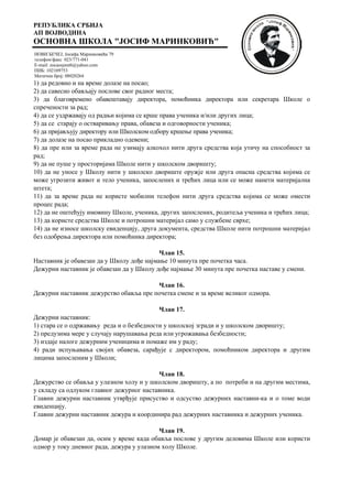 РЕПУБЛИКА СРБИЈА
АП ВОЈВОДИНА
ОСНОВНА ШКОЛА "ЈОСИФ МАРИНКОВИЋ"
НОВИ БЕЧЕЈ, Јосифа Маринковића 79
телефон/факс 023/771-041
E-mail: zocaosjmnb@yahoo.com
ПИБ: 102109753
Матични број: 08020264
1) да редовно и на време долазе на посао;
2) да савесно обављају послове свог радног места;
3) да благовремено обавештавају директора, помоћника директора или секретара Школе о
спречености за рад;
4) да се уздржавају од радњи којима се крше права ученика и/или других лица;
5) да се старају о остваривању права, обавеза и одговорности ученика;
6) да пријављују директору или Школском одбору кршење права ученика;
7) да долазе на посао прикладно одевени;
8) да пре или за време рада не узимају алкохол нити друга средства која утичу на способност за
рад;
9) да не пуше у просторијама Школе нити у школском дворишту;
10) да не уносе у Школу нити у школско двориште оружје или друга опасна средства којима се
може угрозити живот и тело ученика, запослених и трећих лица или се може нанети материјална
штета;
11) да за време рада не користе мобилни телефон нити друга средства којима се може омести
процес рада;
12) да не оштећују имовину Школе, ученика, других запослених, родитеља ученика и трећих лица;
13) да користе средства Школе и потрошни материјал само у службене сврхе;
14) да не износе школску евиденцију, друга документа, средства Школе нити потрошни материјал
без одобрења директора или помоћника директора;
Члан 15.
Наставник је обавезан да у Школу дође најмање 10 минута пре почетка часа.
Дежурни наставник је обавезан да у Школу дође најмање 30 минута пре почетка наставе у смени.
Члан 16.
Дежурни наставник дежурство обавља пре почетка смене и за време великог одмора.
Члан 17.
Дежурни наставник:
1) стара се о одржавању реда и о безбедности у школској згради и у школском дворишту;
2) предузима мере у случају нарушавања реда или угрожавања безбедности;
3) издаје налоге дежурним ученицима и помаже им у раду;
4) ради испуњавања својих обавеза, сарађује с директором, помоћником директора и другим
лицима запосленим у Школи;
Члан 18.
Дежурство се обавља у улазном холу и у школском дворишту, а по потреби и на другим местима,
у складу са одлуком главног дежурног наставника.
Главни дежурни наставник утврђује присуство и одсуство дежурних наставни-ка и о томе води
евиденцију.
Главни дежурни наставник дежура и координира рад дежурних наставника и дежурних ученика.
Члан 19.
Домар је обавезан да, осим у време када обавља послове у другим деловима Школе или користи
одмор у току дневног рада, дежура у улазном холу Школе.
 