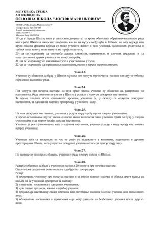 РЕПУБЛИКА СРБИЈА
АП ВОЈВОДИНА
ОСНОВНА ШКОЛА "ЈОСИФ МАРИНКОВИЋ"
НОВИ БЕЧЕЈ, Јосифа Маринковића 79
телефон/факс 023/771-041
E-mail: zocaosjmnb@yahoo.com
ПИБ: 102109753
Матични број: 08020264
19) да у згради Школе нити у школском дворишту, за време обављања образовно-васпитног рада
ван зграде Школе и школског дворишта, као ни на путу између куће и Школе, не носе оружје или
друга опасна средства којима се може угрозити живот и тело ученика, запослених, родитеља и
трећих лица или се може нанети материјална штета;
20) да се уздржавају од употребе дувана, алкохола, наркотичких и сличних средстава и од
подстрекавања других ученика на такву употребу;
21) да се уздржавају од изазивања туче и учествовања у тучи;
22) да се уздржавају од изражавања националне, расне и верске нетрпељивости;
Члан 23.
Ученици су обавезни да буду у Школи најмање пет минута пре почетка наставе или другог облика
образовно-васпитног рада.
Члан 24.
Пет минута пре почетка наставе, на звук првог звона, ученици су обавезни да, разврстани по
одељењима, буду спремни за улазак у Школу у складу с налогом дежурног наставника.
За време хладног и/или кишовитог времена, ученици се, у складу са одлуком дежурног
наставника, за одлазак на наставу припремају у улазном холу.
Члан 25.
На знак дежурног наставника, ученици у реду и миру крећу према својим учионицама.
У време оглашавања другог звона, односно звона за почетак часа, ученици треба да буду у својим
учионицама и да мирно чекају долазак наставника.
Уколико је реч о учионицама које откључава наставник, ученици у реду и миру чекају наставника
испред учионице.
Члан 26.
Ученици који су закаснили на час не смеју се задржавати у холовима, ходницима и другим
просторијама Школе, него у пратњи дежурног ученика одлазе да присуствују часу.
Члан 27.
По завршетку школских обавеза, ученици у реду и миру излазе из Школе.
Члан 28.
Редар је обавезан да буде у учионици најмање 20 минута пре почетка наставе.
Одељењски старешина сваке недеље одређује по два редара.
Редар:
1) проветрава учионицу пре почетка наставе и за време великог одмора и обавља друге радње са
циљем да се учионица припреми за наставу;
2) извештава наставника о одсутним ученицима;
3) чува личне предмете, књиге и прибор ученика;
4) пријављује наставнику сваки нестанак или оштећење имовине Школе, ученика или запослених
лица;
5) обавештава наставника о променама које могу утицати на безбедност ученика и/или других
лица;
 