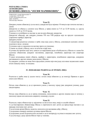 РЕПУБЛИКА СРБИЈА
АП ВОЈВОДИНА
ОСНОВНА ШКОЛА "ЈОСИФ МАРИНКОВИЋ"
НОВИ БЕЧЕЈ, Јосифа Маринковића 79
телефон/факс 023/771-041
E-mail: zocaosjmnb@yahoo.com
ПИБ: 102109753
Матични број: 08020264
Члан 29.
Дежурни ученик обавезан је да на месту дежурства буде најмање 10 минута пре почетка наставе у
смени.
Дежурство се обавља у улазном холу Школе, у првој смени од 7.15 до 12.30 часова, а у другој
смени од 12.45 до 18.10 часова.
Ученици су ослобођени од наставе за дан на који обављају дежурство.
Дежурство обављају два дежурна ученика VII или VIII разреда које на предлог одељењских
старешина одређује директор.
Дежурни ученик:
1) евидентира родитеље ученика и трећа лица која улазе у Школу, уписивањем њихових личних
података и циља доласка;
2) ученике који су закаснили на наставу прати до учионице;
3) звони за улазак у Школу, као и за почетак и крај часа;
4) уочава све промене које могу довести до нарушавања реда и безбедности у Школи и о њима без
одлагања обавештава дежурног наставника, директора, помоћника директора или секретара
Школе;
5) ради испуњавања својих обавеза, сарађује с директором, помоћником директора, дежурним
наставником и другим лицима запосленим у Школи;
За дежурног ученика не може бити предложен ученик који има једну или више недовољних оцена
и/или смањену оцену из владања.
IV. ПОНАШАЊЕ РОДИТЕЉА И ТРЕЋИХ ЛИЦА
Члан 30.
Родитељи и трећа лица (у даљем тексту: остала лица) обавезни су да поштују Правила и друге
опште акте Школе.
Члан 31.
Остала лица обавезна су да се приликом уласка у школску зграду јаве дежурном ученику, ради
евидентирања.
Члан 32.
Остала лица обавезна су да се према ученицима, запосленима и другим лицима која се затекну у
школској згради или школском дворишту понашају уљудно.
Члан 33.
Родитељи, поред обавеза које су заједничке за сва остала лица, имају и следеће обавезе:
1) да благовремено обавештавају Школу о спречености свог детета да присуствује настави и да
правдају изостанке свог детета;
2) да на позив органа Школе, педагога, психолога или наставника дођу у Школу;
3) да редовно измирују новчана дуговања према Школи;
4) да редовно долазе на родитељске састанке и да се интересују за учење и владање свог детета;
5) да учествују у раду органа Школе чији су чланови;
 