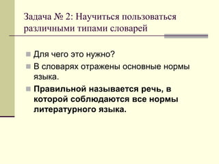 Задача № 2: Научиться пользоваться различными типами словарей 
Для чего это нужно? 
В словарях отражены основные нормы языка. 
Правильной называется речь, в которой соблюдаются все нормы литературного языка.  