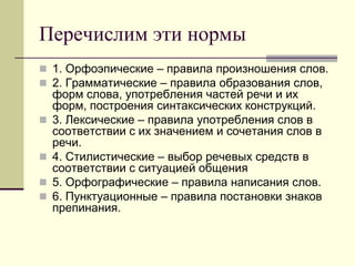 Перечислим эти нормы 
1. Орфоэпические – правила произношения слов. 
2. Грамматические – правила образования слов, форм слова, употребления частей речи и их форм, построения синтаксических конструкций. 
3. Лексические – правила употребления слов в соответствии с их значением и сочетания слов в речи. 
4. Стилистические – выбор речевых средств в соответствии с ситуацией общения 
5. Орфографические – правила написания слов. 
6. Пунктуационные – правила постановки знаков препинания.  