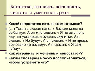 Богатство, точность, логичность, чистота и уместность речи 
Какой недостаток есть в этом отрывке? 
(…) Тогда я сказал папе: « Возьми меня на рыбалку». А он мне сказал: « Я на всю ночь иду, ты устанешь и будешь скулить». А я сказал: « Не буду». А он сказал: « И не проси, всё равно не возьму». А я сказал: « Я сам пойду». 
Как устранить отмеченный недостаток? 
Каким словарём можно воспользоваться, чтобы устранить его?  