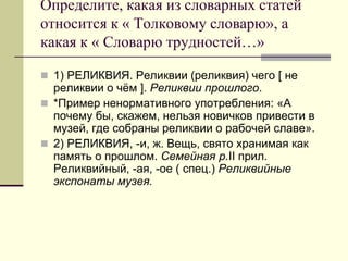 Определите, какая из словарных статей относится к « Толковому словарю», а какая к « Словарю трудностей…» 
1) РЕЛИКВИЯ. Реликвии (реликвия) чего [ не реликвии о чём ]. Реликвии прошлого. 
*Пример ненормативного употребления: «А почему бы, скажем, нельзя новичков привести в музей, где собраны реликвии о рабочей славе». 
2) РЕЛИКВИЯ, -и, ж. Вещь, свято хранимая как память о прошлом. Семейная р.II прил. Реликвийный, -ая, -ое ( спец.) Реликвийные экспонаты музея.  