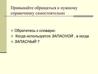 Привыкайте обращаться к нужному справочнику самостоятельно 
Обратитесь к словарю: 
 Когда используется ЗАПАСНОЙ , а когда 
ЗАПАСНЫЙ ?  