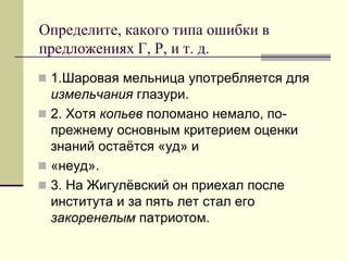 Определите, какого типа ошибки в предложениях Г, Р, и т. д. 
1.Шаровая мельница употребляется для измельчания глазури. 
2. Хотя копьев поломано немало, по- прежнему основным критерием оценки знаний остаётся «уд» и 
«неуд». 
3. На Жигулёвский он приехал после института и за пять лет стал его закоренелым патриотом.  