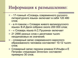 Информация к размышлению: 
- 17-томный «Словарь современного русского литературного языка» включает в себя 120 480 слов; 
- в 4-томном « Словаре живого великорусского языка» В.И.Даля собрано около 200 000 слов; 
- « Словарь языка А.С.Пушкина» включает 
21 2990 разных слов с десятками тысяч неодинаковых их значений; 
- словарный запас современного взрослого образованного человека составляет 10-12 тысяч слов; 
Словарный запас героини романа И.Ильфа и Е Петрова «людоедки Эллочки» составлял примерно 30 слов.  