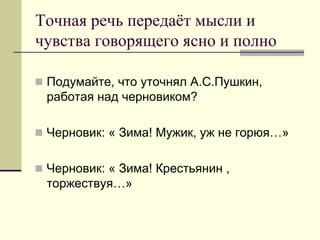 Точная речь передаёт мысли и чувства говорящего ясно и полно 
Подумайте, что уточнял А.С.Пушкин, работая над черновиком? 
Черновик: « Зима! Мужик, уж не горюя…» 
Черновик: « Зима! Крестьянин , торжествуя…»  