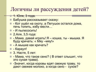 Логичны ли рассуждения детей? 
1. Юля, 3 года. 
Бабушка рассказывает сказку: 
- Кот ушёл на охоту, а Петушок остался дома, печь топить, избу мести… 
- И пылесосить! 
2.Аля, 3,5 года: 
- Мама, давай играть! Я – кошка, ты - мышка. Я буду кричать: « Мяу –мяу!» 
- А мышке как кричать? 
- Караул! 
3. Настя, 5 лет: 
- Мама, что такое сено? ( В ответ слышит, что это сухая трава). 
-Значит, когда коровы едят свежую траву, то дают свежее молоко, а когда сено - сухое?  