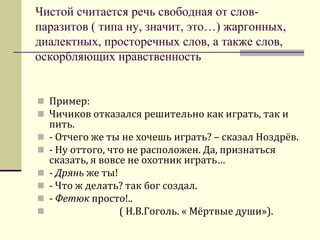 Чистой считается речь свободная от слов- паразитов ( типа ну, значит, это…) жаргонных, диалектных, просторечных слов, а также слов, оскорбляющих нравственность 
Пример: 
Чичиков отказался решительно как играть, так и пить. 
- Отчего же ты не хочешь играть? – сказал Ноздрёв. 
- Ну оттого, что не расположен. Да, признаться сказать, я вовсе не охотник играть… 
- Дрянь же ты! 
- Что ж делать? так бог создал. 
- Фетюк просто!.. 
 ( Н.В.Гоголь. « Мёртвые души»).  