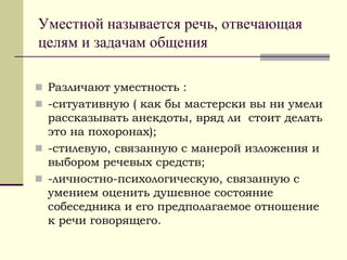 Уместной называется речь, отвечающая целям и задачам общения 
Различают уместность : 
-ситуативную ( как бы мастерски вы ни умели рассказывать анекдоты, вряд ли стоит делать это на похоронах); 
-стилевую, связанную с манерой изложения и выбором речевых средств; 
-личностно-психологическую, связанную с умением оценить душевное состояние собеседника и его предполагаемое отношение к речи говорящего.  