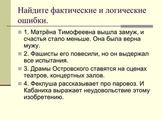Найдите фактические и логические ошибки. 
1. Матрёна Тимофеевна вышла замуж, и счастья стало меньше. Она была верна мужу. 
2. Фашисты его повесили, но он выдержал все испытания. 
3. Драмы Островского ставятся на сценах театров, концертных залов. 
4. Феклуша рассказывает про паровоз. И Кабаниха выражает неудовольствие этому изобретению.  