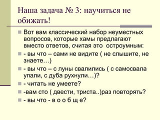 Наша задача № 3: научиться не обижать! 
Вот вам классический набор неуместных вопросов, которые хамы предлагают вместо ответов, считая это остроумным: 
- вы что – сами не видите ( не слышите, не знаете…) 
- вы что – с луны свалились ( с самосвала упали, с дуба рухнули…)? 
- читать не умеете? 
-вам сто ( двести, триста..)раз повторять? 
- вы что - в о о б щ е?  