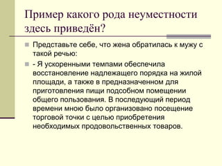 Пример какого рода неуместности здесь приведён? 
Представьте себе, что жена обратилась к мужу с такой речью: 
- Я ускоренными темпами обеспечила восстановление надлежащего порядка на жилой площади, а также в предназначенном для приготовления пищи подсобном помещении общего пользования. В последующий период времени мною было организовано посещение торговой точки с целью приобретения необходимых продовольственных товаров.  