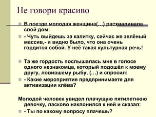 Не говори красиво 
В поезде молодая женщина(…) расхваливала свой дом: 
- Чуть выйдешь за калитку, сейчас же зелёный массив,- и видно было, что она очень гордится собой. У неё такая культурная речь! 
Та же гордость послышалась мне в голосе одного незнакомца, который подошёл к моему другу, ловившему рыбу, (…) и спросил: 
- Какие мероприятия предпринимаете для активизации клёва? 
Молодой человек увидел плачущую пятилетнюю девочку, ласково наклонился к ней и сказал: 
- Ты по какому вопросу плачешь?  