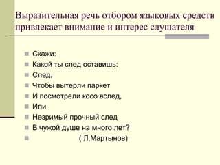 Выразительная речь отбором языковых средств привлекает внимание и интерес слушателя 
Скажи: 
Какой ты след оставишь: 
След, 
Чтобы вытерли паркет 
И посмотрели косо вслед, 
Или 
Незримый прочный след 
В чужой душе на много лет? 
 ( Л.Мартынов)  