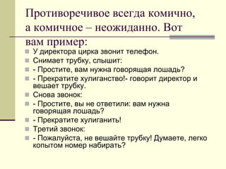 Противоречивое всегда комично, а комичное – неожиданно. Вот вам пример: 
У директора цирка звонит телефон. 
Снимает трубку, слышит: 
- Простите, вам нужна говорящая лошадь? 
- Прекратите хулиганство!- говорит директор и вешает трубку. 
Снова звонок: 
- Простите, вы не ответили: вам нужна говорящая лошадь? 
- Прекратите хулиганить! 
Третий звонок: 
- Пожалуйста, не вешайте трубку! Думаете, легко копытом номер набирать?  