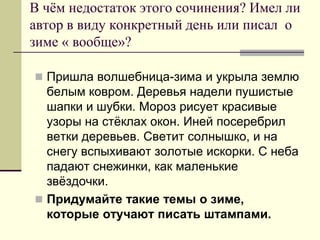 В чём недостаток этого сочинения? Имел ли автор в виду конкретный день или писал о зиме « вообще»? 
Пришла волшебница-зима и укрыла землю белым ковром. Деревья надели пушистые шапки и шубки. Мороз рисует красивые узоры на стёклах окон. Иней посеребрил ветки деревьев. Светит солнышко, и на снегу вспыхивают золотые искорки. С неба падают снежинки, как маленькие звёздочки. 
Придумайте такие темы о зиме, которые отучают писать штампами.  