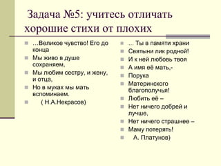 Задача №5: учитесь отличать хорошие стихи от плохих 
…Великое чувство! Его до конца 
Мы живо в душе сохраняем, 
Мы любим сестру, и жену, и отца, 
Но в муках мы мать вспоминаем. 
 ( Н.А.Некрасов) 
… Ты в памяти храни 
Святыни лик родной! 
И к ней любовь твоя 
А имя её мать,- 
Порука 
Материнского благополучья! 
Любить её – 
Нет ничего добрей и лучше, 
Нет ничего страшнее – 
Маму потерять! 
 А. Платунов)  