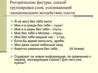 Риторические фигуры- способ группировки слов, усиливающий эмоциональное воздействие текста 
Я не могу без тебя жить! 
Мне и в дожди без тебя – сушь! 
Мне и в жары без тебя – стыть, 
Мне без тебя и Москва – глушь. 
Мне без тебя каждый час - с год, 
Если бы время мельчить, дробя; 
Мне даже синий небесный свод 
Кажется каменным без тебя… (Н.Асеев) 
Содержат ли новую информацию, по сравнению с первой, последующие строки? Для чего они нужны?  