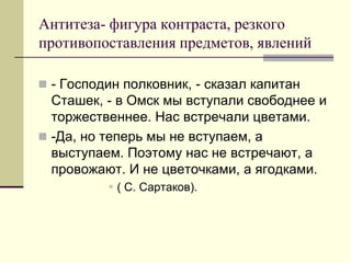 Антитеза- фигура контраста, резкого противопоставления предметов, явлений 
- Господин полковник, - сказал капитан Сташек, - в Омск мы вступали свободнее и торжественнее. Нас встречали цветами. 
-Да, но теперь мы не вступаем, а выступаем. Поэтому нас не встречают, а провожают. И не цветочками, а ягодками. 
( С. Сартаков).  