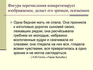 Фигура перечисления конкретизирует изображаемое, делает его зримым, осязаемым 
Одна бедная мать не спала. Она приникла к изголовью дорогих сыновей своих, лежавших рядом; она расчёсывала гребнем их молодые, небрежно всклоченные кудри и смачивала их слезами; она глядела на них вся, глядела всеми чувствами, вся превратилась в одно зрение и не могла наглядеться. 
( Н.В.Гоголь «Тарас Бульба»)  