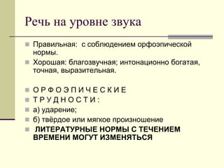 Речь на уровне звука 
Правильная: с соблюдением орфоэпической нормы. 
Хорошая: благозвучная; интонационно богатая, точная, выразительная. 
О Р Ф О Э П И Ч Е С К И Е 
Т Р У Д Н О С Т И : 
а) ударение; 
б) твёрдое или мягкое произношение 
 ЛИТЕРАТУРНЫЕ НОРМЫ С ТЕЧЕНИЕМ ВРЕМЕНИ МОГУТ ИЗМЕНЯТЬСЯ  